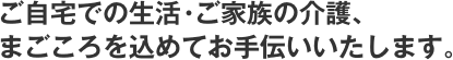 ご自宅での生活・ご家族の介護、まごころを込めてお手伝いいたします。